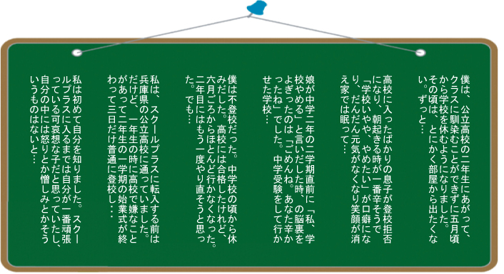 ①僕は、公立高校の二年生にあがって、クラスに馴染むことができずに五月頃から学校を休むようになりました。その頃は、とにかく部屋から出たくない。ずっと…。②高校に入ったばかりの息子が登校拒否になり、朝起きる時が一番辛そうで「学校いやや、やめたい」が口癖になり、だんだん元気がなくなり笑顔が消え、家では眠って･･･③娘が中学二年の二学期直前に「私、学校やめる」と言いだした時、の脳裏をよぎったのは「ごめんね－。あなた辛かったね」でした。中学受験をして行かせた学校…④僕は不登校だった。中学校の頃から休みだした。高校には合格したけれど、六月ごろからほとんど行かなくなった。二年目にはもう一度やり直そうと思った。でも…